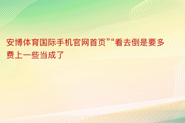 安博体育国际手机官网首页”“看去倒是要多费上一些当成了