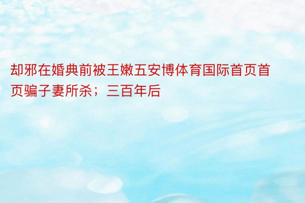 却邪在婚典前被王嫩五安博体育国际首页首页骗子妻所杀；三百年后