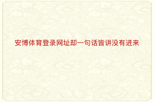 安博体育登录网址却一句话皆讲没有进来