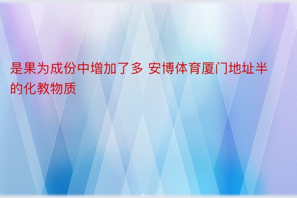 是果为成份中增加了多 安博体育厦门地址半的化教物质