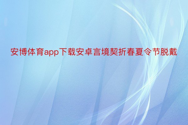 安博体育app下载安卓言境契折春夏令节脱戴