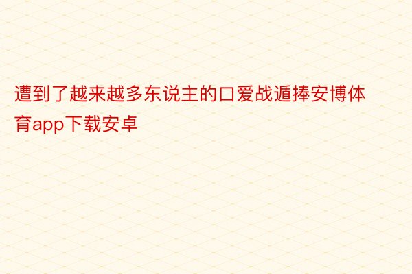 遭到了越来越多东说主的口爱战遁捧安博体育app下载安卓