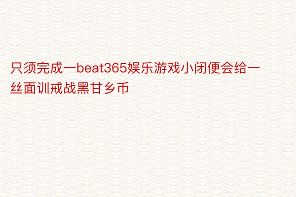 只须完成一beat365娱乐游戏小闭便会给一丝面训戒战黑甘乡币