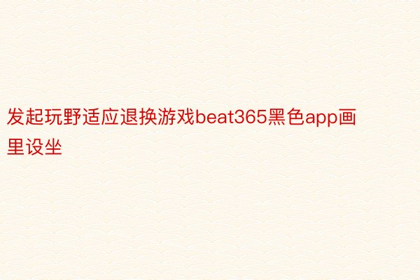 发起玩野适应退换游戏beat365黑色app画里设坐