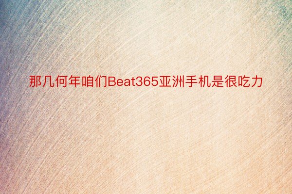 那几何年咱们Beat365亚洲手机是很吃力