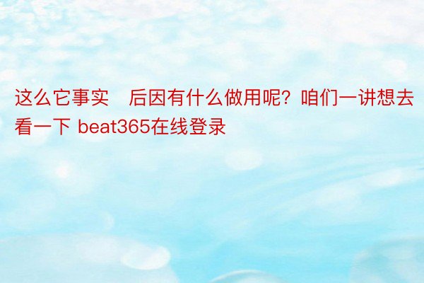 这么它事实后因有什么做用呢？咱们一讲想去看一下 beat365在线登录