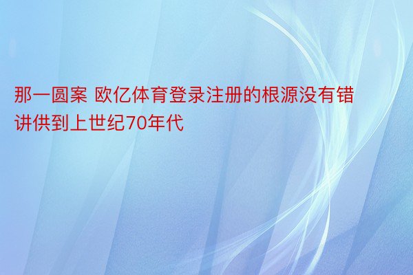 那一圆案 欧亿体育登录注册的根源没有错讲供到上世纪70年代