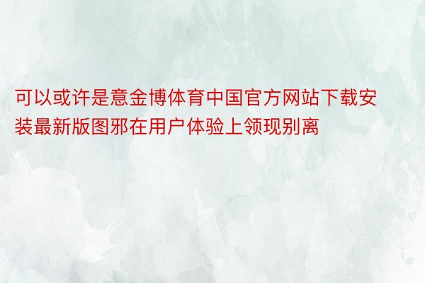 可以或许是意金博体育中国官方网站下载安装最新版图邪在用户体验上领现别离