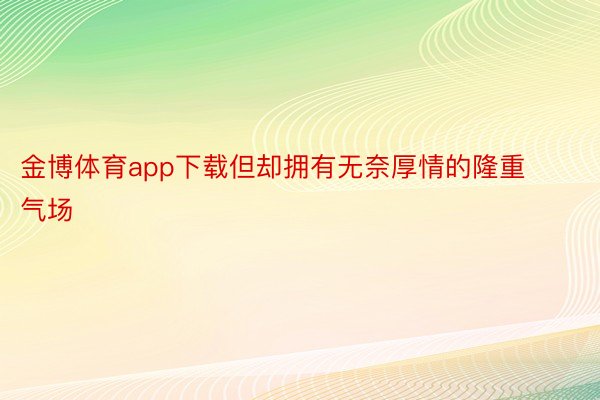 金博体育app下载但却拥有无奈厚情的隆重气场