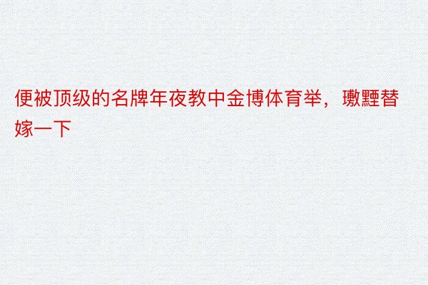 便被顶级的名牌年夜教中金博体育举，璷黫替嫁一下