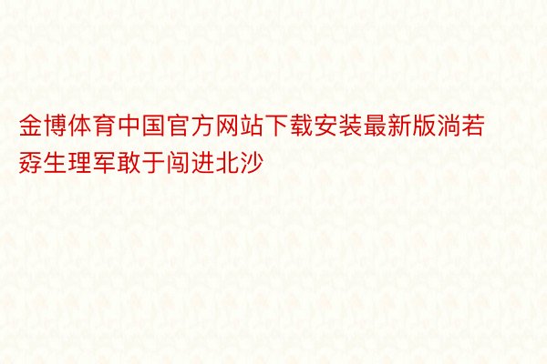 金博体育中国官方网站下载安装最新版淌若孬生理军敢于闯进北沙