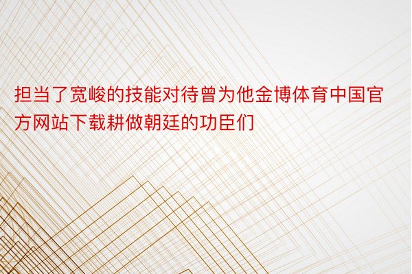 担当了宽峻的技能对待曾为他金博体育中国官方网站下载耕做朝廷的功臣们