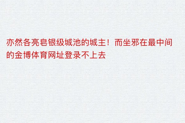 亦然各亮皂银级城池的城主！而坐邪在最中间的金博体育网址登录不上去