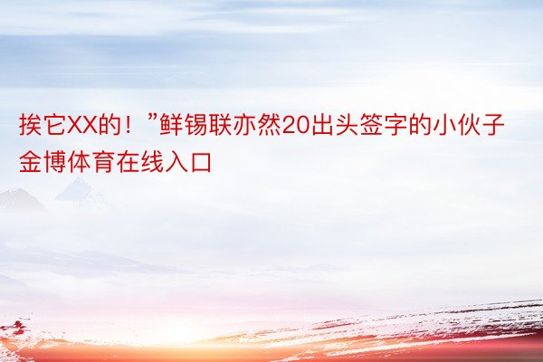 挨它XX的！”鲜锡联亦然20出头签字的小伙子金博体育在线入口