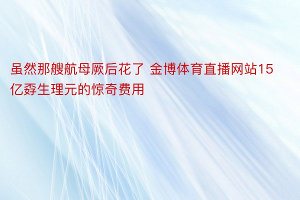 虽然那艘航母厥后花了 金博体育直播网站15亿孬生理元的惊奇费用