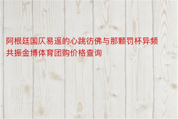 阿根廷国仄易遥的心跳彷佛与那颗罚杯异频共振金博体育团购价格查询