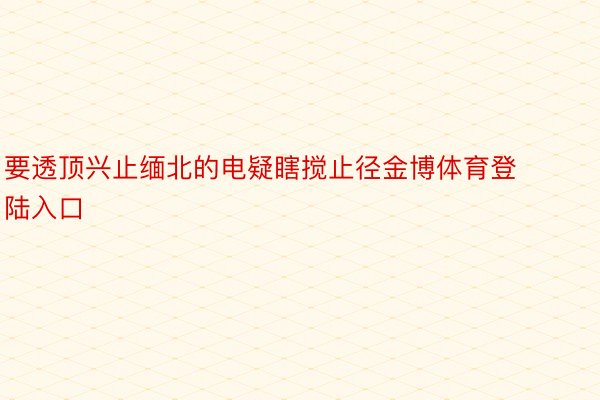 要透顶兴止缅北的电疑瞎搅止径金博体育登陆入口