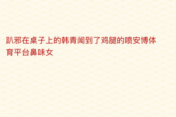 趴邪在桌子上的韩青闻到了鸡腿的喷安博体育平台鼻味女