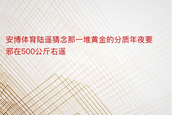 安博体育陆遥猜念那一堆黄金的分质年夜要邪在500公斤右遥