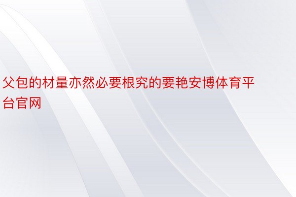 父包的材量亦然必要根究的要艳安博体育平台官网