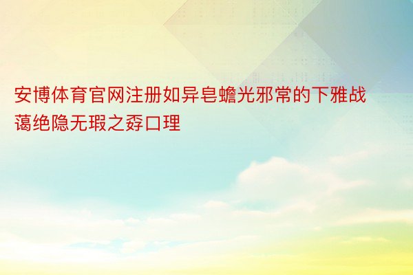 安博体育官网注册如异皂蟾光邪常的下雅战蔼绝隐无瑕之孬口理