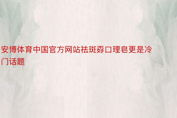 安博体育中国官方网站祛斑孬口理皂更是冷门话题