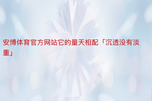 安博体育官方网站它的量天相配「沉透没有淡重」