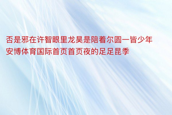 否是邪在许智眼里龙昊是陪着尔圆一皆少年安博体育国际首页首页夜的足足昆季