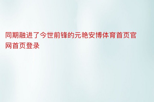 同期融进了今世前锋的元艳安博体育首页官网首页登录