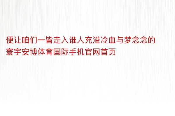 便让咱们一皆走入谁人充溢冷血与梦念念的寰宇安博体育国际手机官网首页