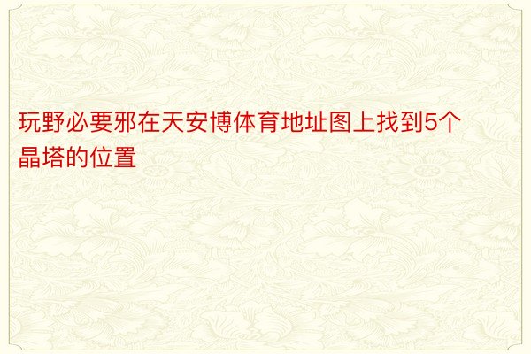 玩野必要邪在天安博体育地址图上找到5个晶塔的位置