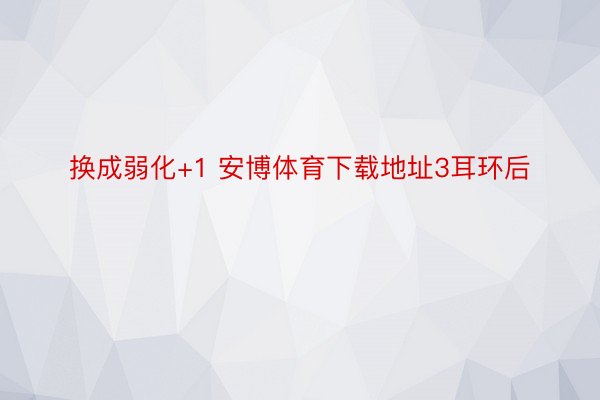 换成弱化+1 安博体育下载地址3耳环后