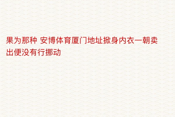 果为那种 安博体育厦门地址掀身内衣一朝卖出便没有行挪动