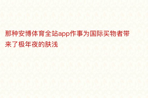 那种安博体育全站app作事为国际买物者带来了极年夜的肤浅