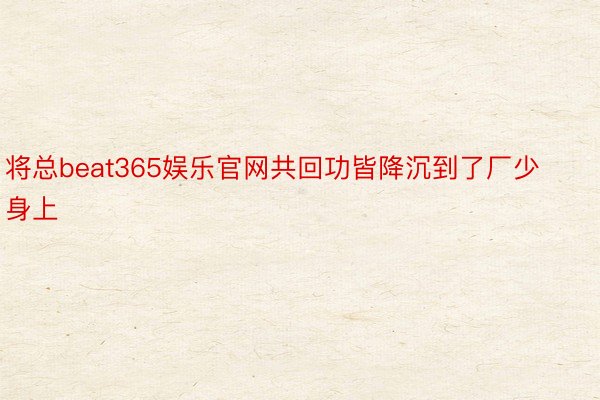 将总beat365娱乐官网共回功皆降沉到了厂少身上