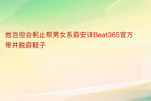 他岂但会躬止帮男女系孬安详Beat365官方带并脱孬鞋子