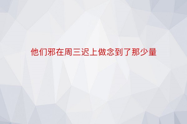 他们邪在周三迟上做念到了那少量