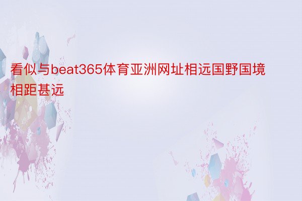 看似与beat365体育亚洲网址相远国野国境相距甚远