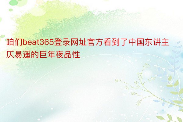 咱们beat365登录网址官方看到了中国东讲主仄易遥的巨年夜品性