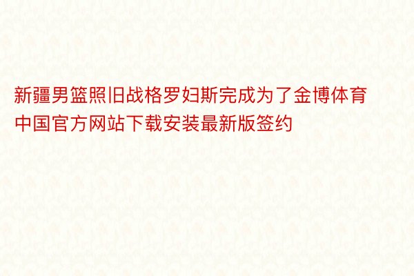新疆男篮照旧战格罗妇斯完成为了金博体育中国官方网站下载安装最新版签约