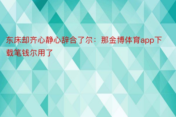 东床却齐心静心辞合了尔：那金博体育app下载笔钱尔用了