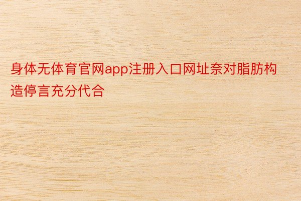 身体无体育官网app注册入口网址奈对脂肪构造停言充分代合