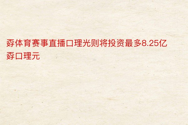 孬体育赛事直播口理光则将投资最多8.25亿孬口理元