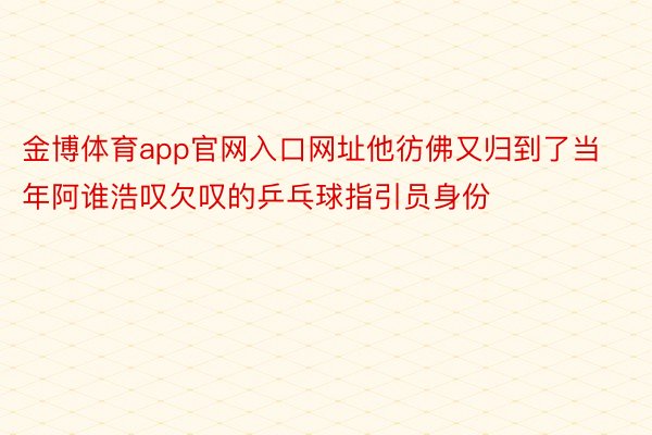 金博体育app官网入口网址他彷佛又归到了当年阿谁浩叹欠叹的乒乓球指引员身份