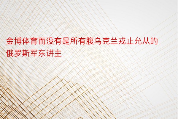 金博体育而没有是所有腹乌克兰戎止允从的俄罗斯军东讲主