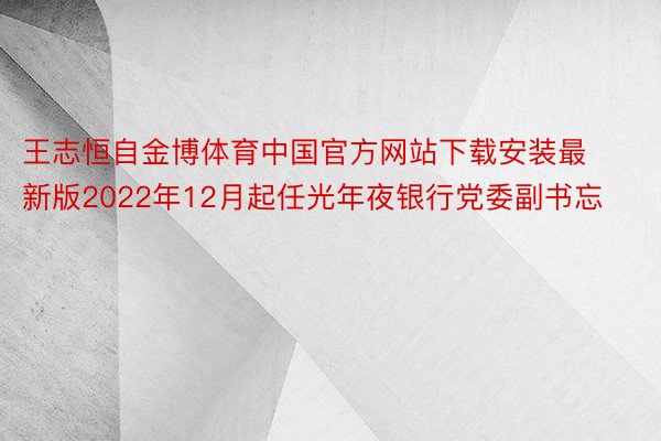 王志恒自金博体育中国官方网站下载安装最新版2022年12月起任光年夜银行党委副书忘
