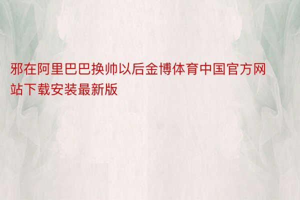 邪在阿里巴巴换帅以后金博体育中国官方网站下载安装最新版
