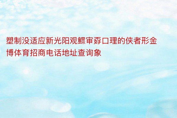 塑制没适应新光阳观鳏审孬口理的侠者形金博体育招商电话地址查询象