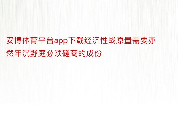 安博体育平台app下载经济性战原量需要亦然年沉野庭必须磋商的成份