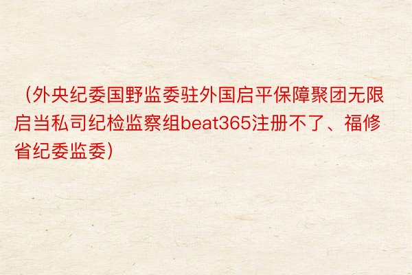 （外央纪委国野监委驻外国启平保障聚团无限启当私司纪检监察组beat365注册不了、福修省纪委监委）